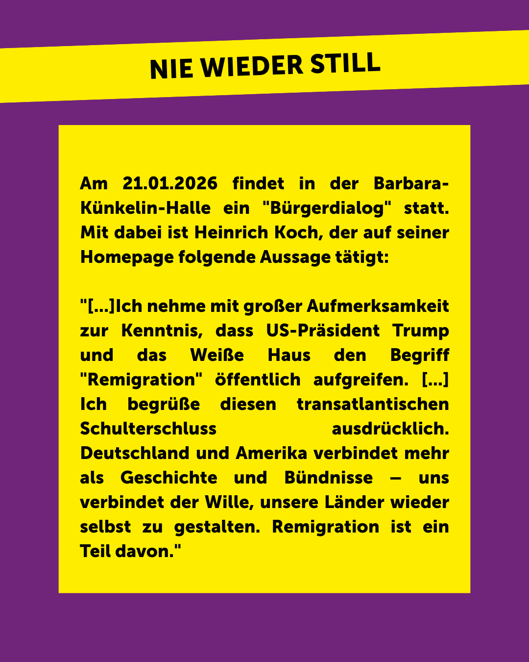 Am 21.01.2026 findet in der Barbara-K&uuml;nkelin-Halle ein „B&uuml;rgerdialog“ statt. Mit dabei ist Heinrich Koch, der auf seiner Homepage folgende Aussage t&auml;tigt: „[…]Ich nehme mit gro&szlig;er Aufmerksamkeit zur Kenntnis, dass US-Pr&auml;sident Trump und das Wei&szlig;e Haus den Begriff „Remigration“ &ouml;ffentlich aufgreifen. […] Ich begr&uuml;&szlig;e diesen transatlantischen Schulterschluss ausdr&uuml;cklich. Deutschland und Amerika verbindet mehr als Geschichte und B&uuml;ndnisse – uns verbindet der Wille, unsere L&auml;nder wieder selbst zu gestalten. Remigration ist ein Teil davon.“